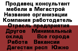 Продавец-консультант мебели в Мегастрой › Название организации ­ Компания-работодатель › Отрасль предприятия ­ Другое › Минимальный оклад ­ 1 - Все города Работа » Вакансии   . Дагестан респ.,Южно-Сухокумск г.